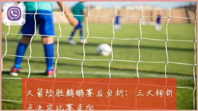 火箭险胜鹈鹕赛后分析：三大转折点决定比赛走向