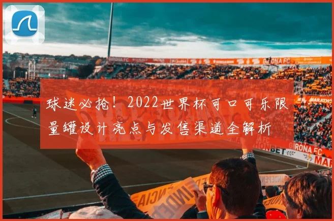 球迷必抢！2022世界杯可口可乐限量罐设计亮点与发售渠道全解析