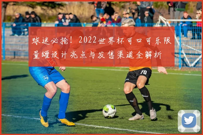 球迷必抢！2022世界杯可口可乐限量罐设计亮点与发售渠道全解析