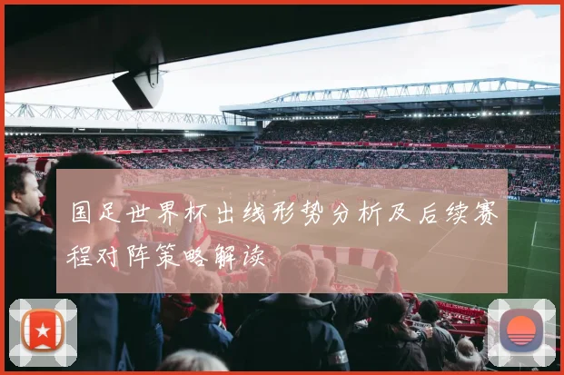 国足世界杯出线形势分析及后续赛程对阵策略解读